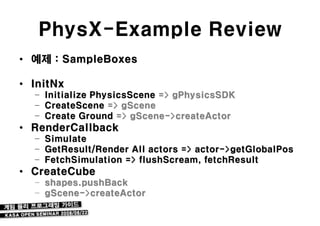 PhysX-Example Review
• 예제 : SampleBoxes

• InitNx
  – Initialize PhysicsScene => gPhysicsSDK
  – CreateScene => gScene
  – Create Ground => gScene->createActor
• RenderCallback
  – Simulate
  – GetResult/Render All actors => actor->getGlobalPos
  – FetchSimulation => flushScream, fetchResult
• CreateCube
  – shapes.pushBack
  – gScene->createActor
 