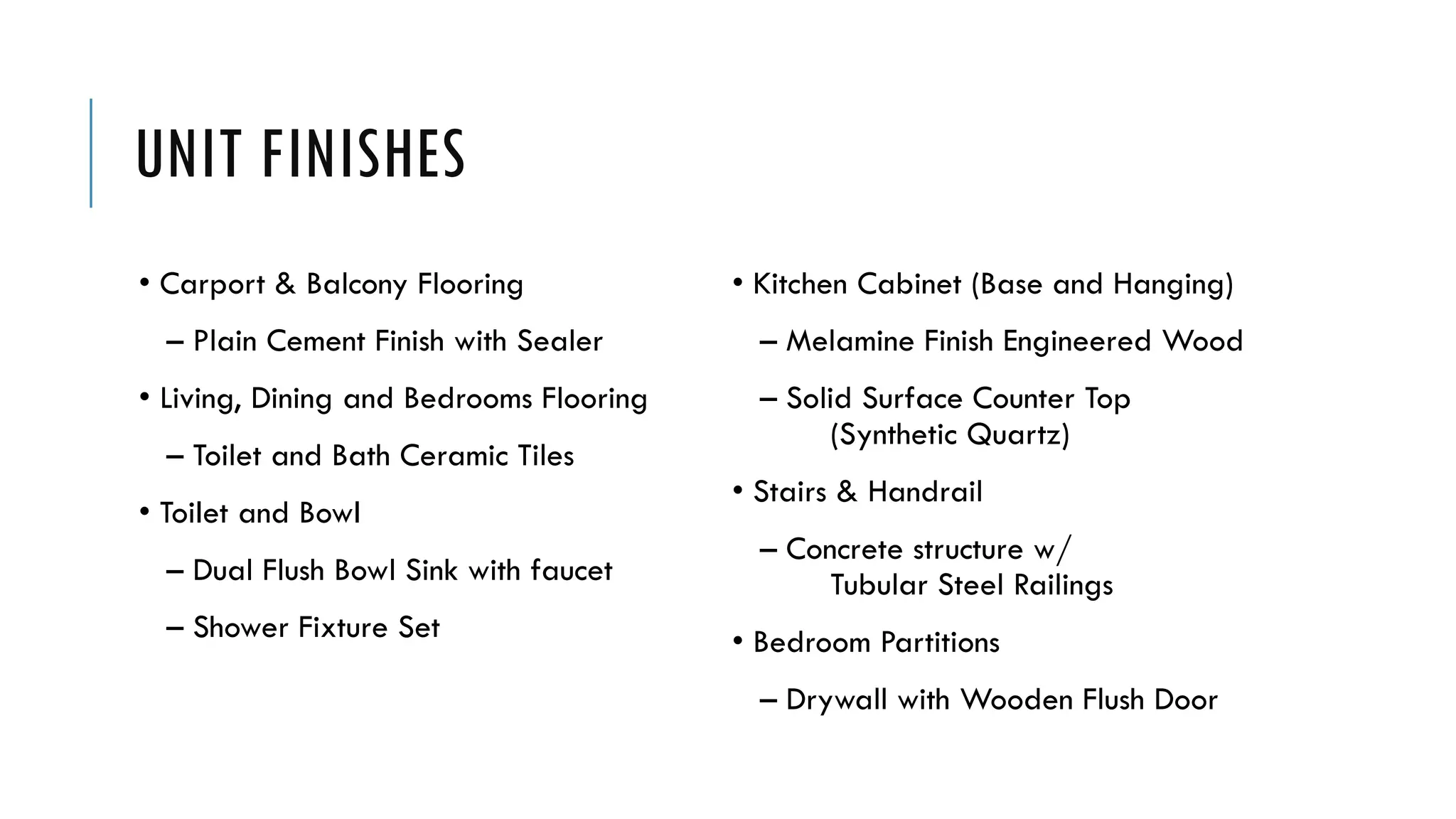 UNIT FINISHES
• Carport & Balcony Flooring
– Plain Cement Finish with Sealer
• Living, Dining and Bedrooms Flooring
– Toilet and Bath Ceramic Tiles
• Toilet and Bowl
– Dual Flush Bowl Sink with faucet
– Shower Fixture Set
• Kitchen Cabinet (Base and Hanging)
– Melamine Finish Engineered Wood
– Solid Surface Counter Top
(Synthetic Quartz)
• Stairs & Handrail
– Concrete structure w/
Tubular Steel Railings
• Bedroom Partitions
– Drywall with Wooden Flush Door
 