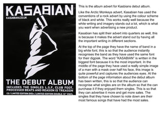 This is the album advert for Kasbians debut album.
Like the Arctic Monkeys advert, Kasabian has used the
conventions of a rock advert by using the colour scheme
of black and white. This works really well because the
white writing and imagery stands out a lot, which is what
you want when advertising a new product.
Kasabian has split their advert into quarters as well, this
is because it makes the advert stand out by having all
the important writing in different sections.
At the top of the page they have the name of band in a
big white font, this is so that the audience instantly
recognises the band as they have used the same font
for their digpiak. The word “KASABIAN” is written in the
biggest font because it is the most important. In the
middle of the page they have used a really simple image
of a man with a mask over half his face, this image is
quite powerful and captures the audiences eyes. At the
bottom of the page information about the debut album
has been written, this is so that the audience can
recognise what singles are on the album so that the can
purchase it if they enjoyed them singles. This is so that
they can advertise it more and get more sales. The
singles that they have chosen to note down are their
most famous songs that have had the most sales.
 