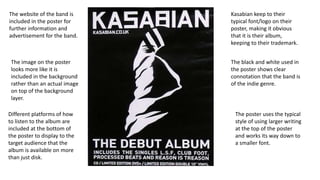 Kasabian keep to their
typical font/logo on their
poster, making it obvious
that it is their album,
keeping to their trademark.
The black and white used in
the poster shows clear
connotation that the band is
of the indie genre.
The poster uses the typical
style of using larger writing
at the top of the poster
and works its way down to
a smaller font.
The website of the band is
included in the poster for
further information and
advertisement for the band.
The image on the poster
looks more like it is
included in the background
rather than an actual image
on top of the background
layer.
Different platforms of how
to listen to the album are
included at the bottom of
the poster to display to the
target audience that the
album is available on more
than just disk.
 