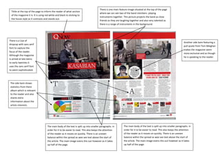 There is one main feature image situated at the top of the page
 Tittle at the top of the page to inform the reader of what section
                                                                                       where we can see two of the band members playing
 of the magazine it is. It is using red white and black to sticking to
                                                                                       instruments together. This picture projects the band as close
 the house style as it contrasts and stands out.
         c                                                                             friends as they are laughing together and also very talented as
                                                                                       there is a range of instruments in the background.




There is a Use of
                                                                                                                                                                      Another side bare featuring a
dropcap with sans serif
                                                                                                                                                                      pull quote from Tom Meighan
font to capture the
                                                                                                                                                                      makes the magazine seem
focus of the reader.
                                                                                                                                                                      more exclusive and as though
Although the magazine
                                                                                                                                                                      he is speaking to the reader.
Is aimed at late teens
to early twenties it
uses the sans serif font
to seem sophisticated.




 The side bare shows
 statistics from there
 album which is relevant
 to the reader and also
 shares extra
 information about the
 artists interests.




                                     The main body of the text is split up into smaller paragraphs in        The main body of the text is split up into smaller paragraphs in
                                     order for it to be easier to read. This also keeps the attention        order for it to be easier to read. This also keeps the attention
                                     of the reader as it moves on quickly. There is an uneven                of the reader as it moves on quickly. There is an uneven
                                     balance within the spread as wee see text above the start of            balance within the spread as wee see text above the start of
                                     the article. The main image evens this out however as it takes          the article. The main image evens this out however as it takes
                                     up half of the page.                                                    up half of the page.
 