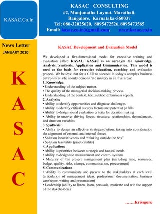 KASAC CONSULTING
                         #2, Manjunatha Layout, Marathali,
KASAC.Co.In                Bangalore, Karnataka-560037
                   Tel: 080-32025620, 8095472526, 8095473565
                 Email: kasac.co.in@gmail.com,   www.kasac.co.in


News Letter              KASAC Development and Evaluation Model
JANUARY 2010
               We developed a five-dimensional model for executive training and
               evaluation called KASAC. KASAC is an acronym for Knowledge,
               Analysis, Synthesis, Application and Communication. This model is
               used as the basis for executive education, coaching and evaluation


   K           process. We believe that for a CEO to succeed in today’s complex business
               environment s/he should demonstrate mastery in all five areas:
               1. Knowledge:
               • Understanding of the subject-matter.
               • The quality of the managerial decision-making process.
               • Understanding of the context, text, subtext of business reports.


   A           2. Analysis:
               • Ability to identify opportunities and diagnose challenges.
               • Ability to identify critical success factors and potential pitfalls.
               • Ability to design sound evaluation criteria for decision making
               • Ability to uncover driving forces, structure, relationships, dependencies,
               and situation variables


   S           3. Synthesis:
               • Ability to design an effective strategy/solution, taking into consideration
               the alignment of external and internal forces
               • Solution innovativeness and “thinking outside the box”
               • Solution feasibility (practicability)
               4. Application:


   A           • Ability to prioritize between strategic and tactical needs
               • Ability to design/use measurement and control systems
               • Maturity of the project management plan (including time, resources,
               budget, quality, risks, change, communication, procurement)
               5. Communication:
               • Ability to communicate and present to the stakeholders at each level


   C           (articulation of management ideas, professional documentation, business
               case/report writing and presentation)
               • Leadership (ability to listen, learn, persuade, motivate and win the support
               of the stakeholders)


                                                                         …….Krissguru
 
