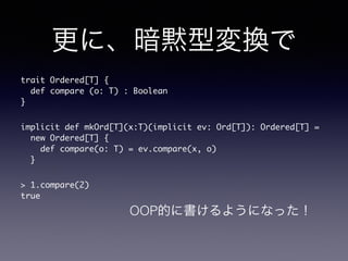 ˡa͉Q 
trait Ordered[T] { 
def compare (o: T) : Boolean 
} 
implicit def mkOrd[T](x:T)(implicit ev: Ord[T]): Ordered[T] = 
new Ordered[T] { 
def compare(o: T) = ev.compare(x, o) 
} 
> 1.compare(2) 
true 
OOPĤ˕褦ˤʤä 
 
