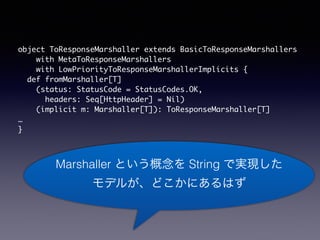 object ToResponseMarshaller extends BasicToResponseMarshallers 
with MetaToResponseMarshallers 
with LowPriorityToResponseMarshallerImplicits { 
def fromMarshaller[T] 
(status: StatusCode = StatusCodes.OK, 
headers: Seq[HttpHeader] = Nil) 
(implicit m: Marshaller[T]): ToResponseMarshaller[T] 
 
} 
Marshaller Ȥ String ǌgF 
ǥ뤬ɤˤϤ 
 
