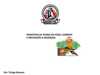 PRINCÍPIOS DA TEORIA DO FOGO, COMBATE
E PREVENÇÃO A INCÊNDIOS
Por: Thiago Moreno
 