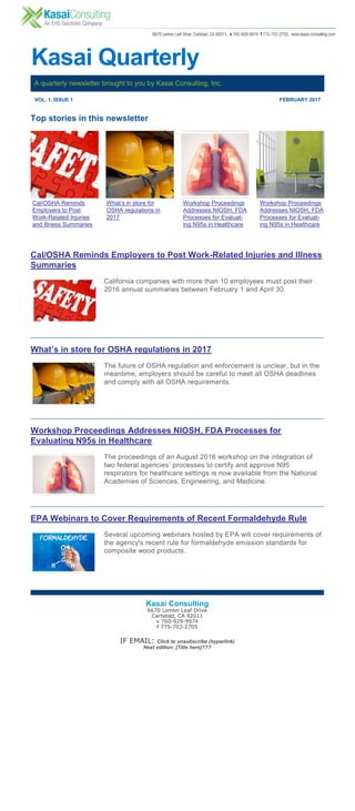 Kasai Quarterly
A quarterly newsletter brought to you by Kasai Consulting, Inc.
VOL. 1, ISSUE 1 FEBRUARY 2017
Cal/OSHA Reminds
Employers to Post
Work-Related Injuries
and Illness Summaries
What’s in store for
OSHA regulations in
2017
Workshop Proceedings
Addresses NIOSH, FDA
Processes for Evaluat-
ing N95s in Healthcare
Workshop Proceedings
Addresses NIOSH, FDA
Processes for Evaluat-
ing N95s in Healthcare
Top stories in this newsletter
Cal/OSHA Reminds Employers to Post Work-Related Injuries and Illness
Summaries
California companies with more than 10 employees must post their
2016 annual summaries between February 1 and April 30.
What’s in store for OSHA regulations in 2017
The future of OSHA regulation and enforcement is unclear, but in the
meantime, employers should be careful to meet all OSHA deadlines
and comply with all OSHA requirements.
Workshop Proceedings Addresses NIOSH, FDA Processes for
Evaluating N95s in Healthcare
The proceedings of an August 2016 workshop on the integration of
two federal agencies’ processes to certify and approve N95
respirators for healthcare settings is now available from the National
Academies of Sciences, Engineering, and Medicine.
EPA Webinars to Cover Requirements of Recent Formaldehyde Rule
Several upcoming webinars hosted by EPA will cover requirements of
the agency's recent rule for formaldehyde emission standards for
composite wood products.
Kasai Consulting
6670 Lemon Leaf Drive
Carlsbad, CA 92011
v 760-929-9974
f 775-703-2705
IF EMAIL: Click to unsubscribe (hyperlink)
Next edition: [Title here]???
 