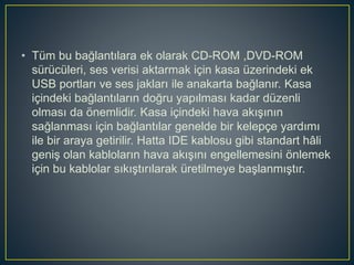 • Tüm bu bağlantılara ek olarak CD-ROM ,DVD-ROM
sürücüleri, ses verisi aktarmak için kasa üzerindeki ek
USB portları ve ses jakları ile anakarta bağlanır. Kasa
içindeki bağlantıların doğru yapılması kadar düzenli
olması da önemlidir. Kasa içindeki hava akışının
sağlanması için bağlantılar genelde bir kelepçe yardımı
ile bir araya getirilir. Hatta IDE kablosu gibi standart hâli
geniş olan kabloların hava akışını engellemesini önlemek
için bu kablolar sıkıştırılarak üretilmeye başlanmıştır.
 