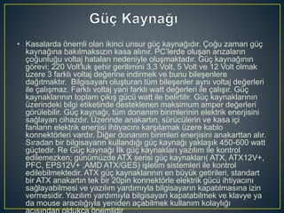 • Kasalarda önemli olan ikinci unsur güç kaynağıdır. Çoğu zaman güç
kaynağına bakılmaksızın kasa alınır. PC’lerde oluşan arızaların
çoğunluğu voltaj hataları nedeniyle oluşmaktadır. Güç kaynağının
görevi; 220 Volt'luk şehir gerilimini 3,3 Volt, 5 Volt ve 12 Volt olmak
üzere 3 farklı voltaj değerine indirmek ve bunu bileşenlere
dağıtmaktır. Bilgisayarı oluşturan tüm bileşenler aynı voltaj değerleri
ile çalışmaz. Farklı voltaj yani farklı watt değerleri ile çalışır. Güç
kaynaklarının toplam çıkış gücü watt ile belirtilir. Güç kaynaklarının
üzerindeki bilgi etiketinde desteklenen maksimum amper değerleri
görülebilir. Güç kaynağı, tüm donanım birimlerinin elektrik enerjisini
sağlayan cihazdır. Üzerinde anakartın, sürücülerin ve kasa içi
fanların elektrik enerjisi ihtiyacını karşılamak üzere kablo
konnektörleri vardır. Diğer donanım birimleri enerjisini anakarttan alır.
Sıradan bir bilgisayarın kullandığı güç kaynağı yaklaşık 450-600 watt
güçtedir. Re Güç kaynağı İlk güç kaynakları yazılım ile kontrol
edilemezken; günümüzde ATX serisi güç kaynakları( ATX, ATX12V+,
PFC, EPS12V+ ,AMD ATX/GES) işletim sistemleri ile kontrol
edilebilmektedir. ATX güç kaynaklarının en büyük getirileri, standart
bir ATX anakartın tek bir 20pin konnektörle elektrik gücü ihtiyacını
sağlayabilmesi ve yazılım yardımıyla bilgisayarın kapatılmasına izin
vermesidir. Yazılım yardımıyla bilgisayarı kapatabilmek ve klavye ya
da mouse aracılığıyla yeniden açabilmek kullanım kolaylığı
 