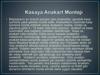• Bilgisayarın en önemli parçası olan anakartlar, genelde kasa
içerisine yatık şekilde monte edilir. Anakartların üzerinde kasa
içerisine monte edilmek üzere anakartın marka, model ve
yapısına göre 4 - 12 arası vida slotu bulunur. anakart ve kasa
üzerindeki vida bağlantı noktaları belirtilmiştir. Kasa ve
anakart vida noktaları Daha sonra kasada anakartın
vidalarının oturtulacağı vida yuvalarının yerleri tespit edilip
anakart kasa içerisinde uygun bir şekilde oturtulur ve vidaları
takılır.Böylece anakart monte edilmiş olur. Fazladan atılan bir
vida anakartın altında kalırsa anakartın bozulmasına sebep
olabilir. Vidaları seçerken doğru kalınlıkta vida seçmeye dikkat
edilmelidir İnce veya kalın vida kullanılırsa hem kasaya hem
de vidayı sökmek için uğraşılacağı için anakarta zarar
verilebilir. Vidaların yuvalara vidalanması Vida yuvaları
yerleştirildikten sonra anakart yan panelin üzerine yerleştirilip
vidalanabilir. Yan panelin ana kasaya vidalanması Anakartı
kasaya monte etmeden önce, üzerine işlemci ve RAM gibi
donanım birimlerini monte etmek daha uygun olacaktır
 