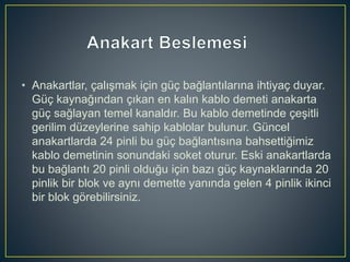 • Anakartlar, çalışmak için güç bağlantılarına ihtiyaç duyar.
Güç kaynağından çıkan en kalın kablo demeti anakarta
güç sağlayan temel kanaldır. Bu kablo demetinde çeşitli
gerilim düzeylerine sahip kablolar bulunur. Güncel
anakartlarda 24 pinli bu güç bağlantısına bahsettiğimiz
kablo demetinin sonundaki soket oturur. Eski anakartlarda
bu bağlantı 20 pinli olduğu için bazı güç kaynaklarında 20
pinlik bir blok ve aynı demette yanında gelen 4 pinlik ikinci
bir blok görebilirsiniz.
 