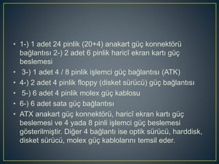 • 1-) 1 adet 24 pinlik (20+4) anakart güç konnektörü
bağlantısı 2-) 2 adet 6 pinlik haricî ekran kartı güç
beslemesi
• 3-) 1 adet 4 / 8 pinlik işlemci güç bağlantısı (ATK)
• 4-) 2 adet 4 pinlik floppy (disket sürücü) güç bağlantısı
• 5-) 6 adet 4 pinlik molex güç kablosu
• 6-) 6 adet sata güç bağlantısı
• ATX anakart güç konnektörü, haricî ekran kartı güç
beslemesi ve 4 yada 8 pinli işlemci güç beslemesi
gösterilmiştir. Diğer 4 bağlantı ise optik sürücü, harddisk,
disket sürücü, molex güç kablolarını temsil eder.
 
