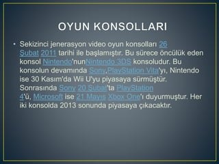 • Sekizinci jenerasyon video oyun konsolları 26
Şubat 2011 tarihi ile başlamıştır. Bu sürece öncülük eden
konsol Nintendo'nunNintendo 3DS konsoludur. Bu
konsolun devamında Sony,PlayStation Vita'yı, Nintendo
ise 30 Kasım'da Wii U'yu piyasaya sürmüştür.
Sonrasında Sony 20 Şubat'ta PlayStation
4'ü, Microsoft ise 21 Mayıs Xbox One'ı duyurmuştur. Her
iki konsolda 2013 sonunda piyasaya çıkacaktır.
 