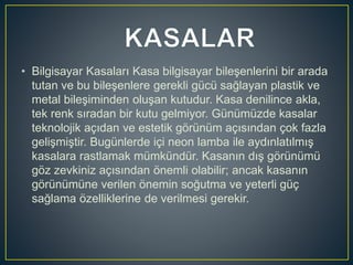 • Bilgisayar Kasaları Kasa bilgisayar bileşenlerini bir arada
tutan ve bu bileşenlere gerekli gücü sağlayan plastik ve
metal bileşiminden oluşan kutudur. Kasa denilince akla,
tek renk sıradan bir kutu gelmiyor. Günümüzde kasalar
teknolojik açıdan ve estetik görünüm açısından çok fazla
gelişmiştir. Bugünlerde içi neon lamba ile aydınlatılmış
kasalara rastlamak mümkündür. Kasanın dış görünümü
göz zevkiniz açısından önemli olabilir; ancak kasanın
görünümüne verilen önemin soğutma ve yeterli güç
sağlama özelliklerine de verilmesi gerekir.
 