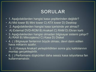 • 1. Aşağıdakilerden hangisi kasa çeşitlerinden değildir?
• A) Mid tower B) Mini tower C) ATX tower D) Desktop
• 2. Aşağıdakilerden hangisi kasa içerisinde yer almaz?
• A) External DVD-ROM B) Anakart C) RAM D) Ekran kartı
• 3. Aşağıdakilerden hangisi olmadan bilgisayar sistemi çalışır?
A) RAM B) Mikroişlemci C) Kasa D) Disket
• 4. ( ) Bilgisayar fanlarının büyük olması, devri daim edilen
hava miktarını azaltır.
• 5. ( ) Kasaya Anakart yerleştirildikten sonra güç kablolarının
montajı gerçekleştirilir.
• 6. ( ) Performans düşkünleri daha sessiz kasa istiyorlarsa fan
kullanmamalıdır.
 