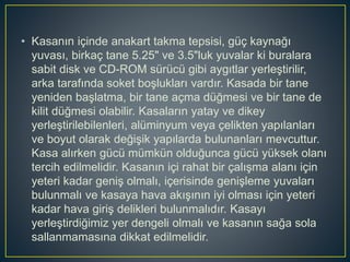 • Kasanın içinde anakart takma tepsisi, güç kaynağı
yuvası, birkaç tane 5.25" ve 3.5"luk yuvalar ki buralara
sabit disk ve CD-ROM sürücü gibi aygıtlar yerleştirilir,
arka tarafında soket boşlukları vardır. Kasada bir tane
yeniden başlatma, bir tane açma düğmesi ve bir tane de
kilit düğmesi olabilir. Kasaların yatay ve dikey
yerleştirilebilenleri, alüminyum veya çelikten yapılanları
ve boyut olarak değişik yapılarda bulunanları mevcuttur.
Kasa alırken gücü mümkün olduğunca gücü yüksek olanı
tercih edilmelidir. Kasanın içi rahat bir çalışma alanı için
yeteri kadar geniş olmalı, içerisinde genişleme yuvaları
bulunmalı ve kasaya hava akışının iyi olması için yeteri
kadar hava giriş delikleri bulunmalıdır. Kasayı
yerleştirdiğimiz yer dengeli olmalı ve kasanın sağa sola
sallanmamasına dikkat edilmelidir.
 
