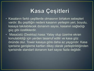 • Kasaların farklı çeşitlerde olmasının birtakım sebepleri
vardır. Bu çeşitliğin nedeni kasanın yerleşim yeri, boyutu,
kasaya takılabilecek donanım sayısı, kasanın sağladığı
güç gibi özelliklerdir.
• Masaüstü (Desktop) kasa: Yatay olup üzerine ekran
konulabildiği için yerden tasarruf edilir ve kasa göz
önünde olur. Tower kasaya göre daha az yaygındır. Kasa
içerisine genişleme kartları dikey olarak yerleştirildiğinden
içerisinde standart donanım kart sayısı fazla değildir.
 