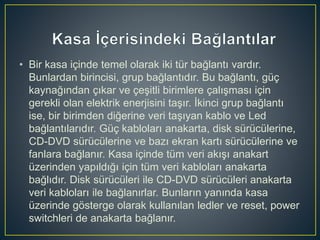• Bir kasa içinde temel olarak iki tür bağlantı vardır.
Bunlardan birincisi, grup bağlantıdır. Bu bağlantı, güç
kaynağından çıkar ve çeşitli birimlere çalışması için
gerekli olan elektrik enerjisini taşır. İkinci grup bağlantı
ise, bir birimden diğerine veri taşıyan kablo ve Led
bağlantılarıdır. Güç kabloları anakarta, disk sürücülerine,
CD-DVD sürücülerine ve bazı ekran kartı sürücülerine ve
fanlara bağlanır. Kasa içinde tüm veri akışı anakart
üzerinden yapıldığı için tüm veri kabloları anakarta
bağlıdır. Disk sürücüleri ile CD-DVD sürücüleri anakarta
veri kabloları ile bağlanırlar. Bunların yanında kasa
üzerinde gösterge olarak kullanılan ledler ve reset, power
switchleri de anakarta bağlanır.
 