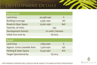 Residential
      Land Area                             30,598 sqm                 %
      Building Coverage                      4,997 sqm                16%
      Roads & Open Space                    25,601 sqm                84%
      Total No. of Units                                   343
      Development Density                          112 units / hectare
      Initial Turn-over by                              1Q 2015

      Retail
      Land Area                              7,833 sqm                 %
      Approx. Gross Leasable Area            1,500 sqm                19%
      Parking & Open Space                   6,333 sqm                81%
      Target Operational by                              1Q 2013


» FOR TRAINING PURPOSES ONLY, DETAILS CAN BE SUBJECT TO CHANGE WITHOUT PRIOR NOTICE
 