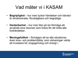 Vad mäter vi i KASAM
• Begriplighet – hur man tycker händelser och känslor
är strukturerade, förutsägbara och begripliga.
• Hanterbarhet – hur man litar på sin förmåga att
använda sina resurser som krävs för att möta alla
livshändelser.
• Meningsfullhet – förmågan att se alla situationer,
även krav- och problemfyllda, som utmaningar värda
att investera tid, engagemang och energi i.
 