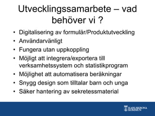 Utvecklingssamarbete – vad
behöver vi ?
• Digitalisering av formulär/Produktutveckling
• Användarvänligt
• Fungera utan uppkoppling
• Möjligt att integrera/exportera till
verksamhetssystem och statistikprogram
• Möjlighet att automatisera beräkningar
• Snygg design som tilltalar barn och unga
• Säker hantering av sekretessmaterial
 