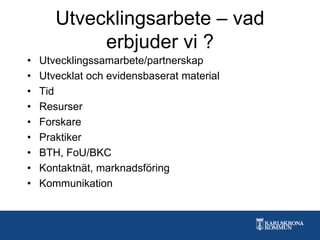 Utvecklingsarbete – vad
erbjuder vi ?
• Utvecklingssamarbete/partnerskap
• Utvecklat och evidensbaserat material
• Tid
• Resurser
• Forskare
• Praktiker
• BTH, FoU/BKC
• Kontaktnät, marknadsföring
• Kommunikation
 