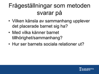 Frågeställningar som metoden
svarar på
• Vilken känsla av sammanhang upplever
det placerade barnet sig ha?
• Med vilka känner barnet
tillhörighet/sammanhang?
• Hur ser barnets sociala relationer ut?
 