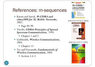 References: m-sequences
20
 Karim and Sarraf, W-CDMA and
cdma2000 for 3G Mobile Networks,
2002.
 Page 84-90
 Viterbi, CDMA:Principles of Spread
Spectrum Communication, 1995
 Chapter 1 and 2
 Goldsmith, Wireless Communications,
2005
 Chapter 13
 Tse andViswanath, Fundamentals of
Wireless Communication, 2005
 Section 3.4.3
[TK5103.452 K37 2002]
[TK5103.45V57 1995]
 