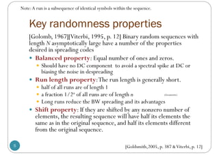 Key randomness properties
5
[Golomb, 1967][Viterbi, 1995, p. 12] Binary random sequences with
length N asymptotically large have a number of the properties
desired in spreading codes
 Balanced property: Equal number of ones and zeros.
 Should have no DC component to avoid a spectral spike at DC or
biasing the noise in despreading
 Run length property:The run length is generally short.
 half of all runs are of length 1
 a fraction 1/2n of all runs are of length n
 Long runs reduce the BW spreading and its advantages
 Shift property: If they are shifted by any nonzero number of
elements, the resulting sequence will have half its elements the
same as in the original sequence, and half its elements different
from the original sequence.
(Geometric)
Note:A run is a subsequence of identical symbols within the sequence.
[Goldsmith,2005, p. 387 &Viterbi, p. 12]
 