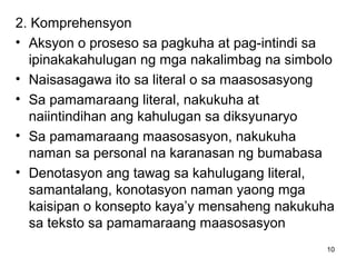 10
2. Komprehensyon
• Aksyon o proseso sa pagkuha at pag-intindi sa
ipinakakahulugan ng mga nakalimbag na simbolo
• Naisasagawa ito sa literal o sa maasosasyong
• Sa pamamaraang literal, nakukuha at
naiintindihan ang kahulugan sa diksyunaryo
• Sa pamamaraang maasosasyon, nakukuha
naman sa personal na karanasan ng bumabasa
• Denotasyon ang tawag sa kahulugang literal,
samantalang, konotasyon naman yaong mga
kaisipan o konsepto kaya’y mensaheng nakukuha
sa teksto sa pamamaraang maasosasyon
 