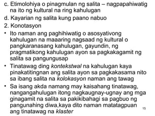 15
c. Etimolohiya o pinagmulan ng salita – nagpapahiwatig
na ito ng kultural na ring kahulugan
d. Kayarian ng salita kung paano nabuo
2. Konotasyon
• Ito naman ang paghihiwatig o asosyativong
kahulugan na maaaring nagsaad ng kultural o
pangkaranasang kahulugan, gayundin, ng
pragmatikong kahulugan ayon sa pagkakagamit ng
salita sa pangungusap
• Tinatawag ding kontekstwal na kahulugan kaya
pinakatitingnan ang salita ayon sa pagkakasama nito
sa ibang salita na kolokasyon naman ang tawag
• Sa isang akda namang may kaisahang tinatawag,
nangangahulugan itong nagkaugnay-ugnay ang mga
ginagamit na salita sa pakikibahagi sa pagbuo ng
pangunahing diwa,kaya dito naman matatagpuan
ang tinatawag na klaster
 