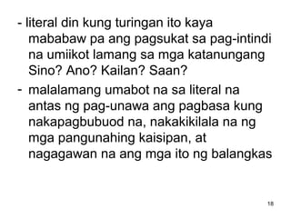 18
- literal din kung turingan ito kaya
mababaw pa ang pagsukat sa pag-intindi
na umiikot lamang sa mga katanungang
Sino? Ano? Kailan? Saan?
- malalamang umabot na sa literal na
antas ng pag-unawa ang pagbasa kung
nakapagbubuod na, nakakikilala na ng
mga pangunahing kaisipan, at
nagagawan na ang mga ito ng balangkas
 