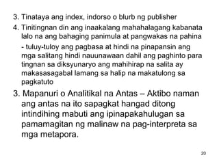 20
3. Tinataya ang index, indorso o blurb ng publisher
4. Tinitingnan din ang inaakalang mahahalagang kabanata
lalo na ang bahaging panimula at pangwakas na pahina
- tuluy-tuloy ang pagbasa at hindi na pinapansin ang
mga salitang hindi nauunawaan dahil ang paghinto para
tingnan sa diksyunaryo ang mahihirap na salita ay
makasasagabal lamang sa halip na makatulong sa
pagkatuto
3. Mapanuri o Analitikal na Antas – Aktibo naman
ang antas na ito sapagkat hangad ditong
intindihing mabuti ang ipinapakahulugan sa
pamamagitan ng malinaw na pag-interpreta sa
mga metapora.
 