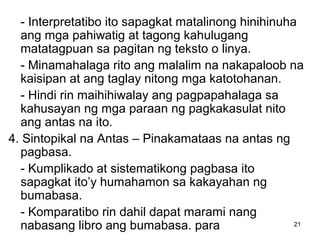 21
- Interpretatibo ito sapagkat matalinong hinihinuha
ang mga pahiwatig at tagong kahulugang
matatagpuan sa pagitan ng teksto o linya.
- Minamahalaga rito ang malalim na nakapaloob na
kaisipan at ang taglay nitong mga katotohanan.
- Hindi rin maihihiwalay ang pagpapahalaga sa
kahusayan ng mga paraan ng pagkakasulat nito
ang antas na ito.
4. Sintopikal na Antas – Pinakamataas na antas ng
pagbasa.
- Kumplikado at sistematikong pagbasa ito
sapagkat ito’y humahamon sa kakayahan ng
bumabasa.
- Komparatibo rin dahil dapat marami nang
nabasang libro ang bumabasa. para
 