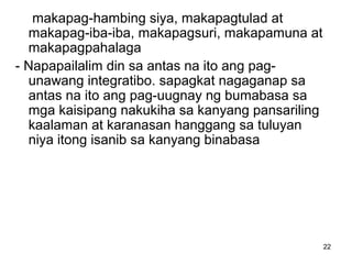 22
makapag-hambing siya, makapagtulad at
makapag-iba-iba, makapagsuri, makapamuna at
makapagpahalaga
- Napapailalim din sa antas na ito ang pag-
unawang integratibo. sapagkat nagaganap sa
antas na ito ang pag-uugnay ng bumabasa sa
mga kaisipang nakukiha sa kanyang pansariling
kaalaman at karanasan hanggang sa tuluyan
niya itong isanib sa kanyang binabasa
 