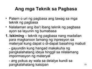 23
Ang mga Teknik sa Pagbasa
• Patern o uri ng pagbasa ang tawag sa mga
teknik ng pagbasa
• Nalalaman ang iba’t ibang teknik ng pagbasa
ayon sa layunin ng bumabasa
1. Iskiming – teknik ng pagbasa nang madalian
para magkaroon lamang ng inpresyon sa
materyal kung dapat o di-dapat basahing mabuti
- gayundin kung hangad makakuha ng
pangkalahatang ideya hinggil sa nilalamang
impormasyon ng materyal
- ang pokus ay wala sa detalye kundi sa
pangkalahatang kaisipan
 