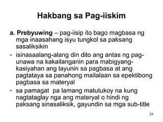 24
Hakbang sa Pag-iiskim
a. Prebyuwing – pag-iisip ito bago magbasa ng
mga inaasahang isyu tungkol sa paksang
sasaliksikin
- isinasaalang-alang din dito ang antas ng pag-
unawa na kakailanganin para mabigyang-
kasiyahan ang layunin sa pagbasa at ang
pagtataya sa panahong mailalaan sa epektibong
pagbasa sa materyal
- sa pamagat pa lamang matutukoy na kung
nagtataglay nga ang materyal o hindi ng
paksang sinasaliksik, gayundin sa mga sub-title
 