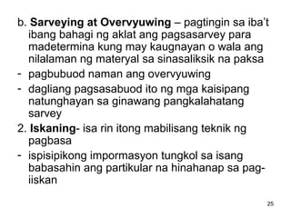 25
b. Sarveying at Overvyuwing – pagtingin sa iba’t
ibang bahagi ng aklat ang pagsasarvey para
madetermina kung may kaugnayan o wala ang
nilalaman ng materyal sa sinasaliksik na paksa
- pagbubuod naman ang overvyuwing
- dagliang pagsasabuod ito ng mga kaisipang
natunghayan sa ginawang pangkalahatang
sarvey
2. Iskaning- isa rin itong mabilisang teknik ng
pagbasa
- ispisipikong impormasyon tungkol sa isang
babasahin ang partikular na hinahanap sa pag-
iiskan
 