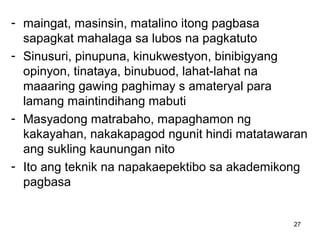 27
- maingat, masinsin, matalino itong pagbasa
sapagkat mahalaga sa lubos na pagkatuto
- Sinusuri, pinupuna, kinukwestyon, binibigyang
opinyon, tinataya, binubuod, lahat-lahat na
maaaring gawing paghimay s amateryal para
lamang maintindihang mabuti
- Masyadong matrabaho, mapaghamon ng
kakayahan, nakakapagod ngunit hindi matatawaran
ang sukling kaunungan nito
- Ito ang teknik na napakaepektibo sa akademikong
pagbasa
 