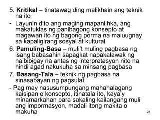 28
5. Kritikal – tinatawag ding malikhain ang teknik
na ito
- Layunin dito ang maging mapanlihka, ang
makatuklas ng panibagong konsepto at
magawan ito ng bagong porma na maiuugnay
sa kapaligirang sosyal at kultural
6. Pamuling-Basa – muli’t muling pagbasa ng
isang babasahin sapagkat napakalawak ng
naibibigay na antas ng interpretasyon nito na
hindi agad nakukuha sa minsang pagbasa
7. Basang-Tala – teknik ng pagbasa na
sinasabayan ng pagsulat
- Pag may nasusumpungang mahahalagang
kaisipan o konsepto, itinatala ito, kaya’y
minamarkahan para sakaling kailangang muli
ang impormasyon, madali itong makita o
makuha
 