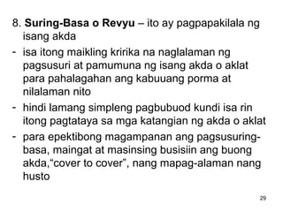 29
8. Suring-Basa o Revyu – ito ay pagpapakilala ng
isang akda
- isa itong maikling kririka na naglalaman ng
pagsusuri at pamumuna ng isang akda o aklat
para pahalagahan ang kabuuang porma at
nilalaman nito
- hindi lamang simpleng pagbubuod kundi isa rin
itong pagtataya sa mga katangian ng akda o aklat
- para epektibong magampanan ang pagsusuring-
basa, maingat at masinsing busisiin ang buong
akda,“cover to cover”, nang mapag-alaman nang
husto
 