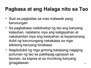 4
Pagbasa at ang Halaga nito sa Tao
• Susi sa pagtuklas sa mas malawak pang
karunungan
• Sa pagbabasa nadidivelop ng tao ang kanyang
katauhan, natatamo niya ang kaligayahan at
nakakamtan niya ang kasiyahan at kayamanang
dulot ng karunungang nakakatas sa mga
tekstong kanyang binabasa
• Nagdudulot ng mga gintong kaisipang nagiging
puhunan ng tao sa pakikipag-ugnayan sa
lipunan, sa kapwa at sa mundong kanyang
ginagalawan
 