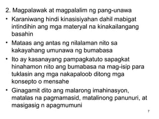 7
2. Magpalawak at magpalalim ng pang-unawa
• Karaniwang hindi kinasisiyahan dahil mabigat
intindihin ang mga materyal na kinakailangang
basahin
• Mataas ang antas ng nilalaman nito sa
kakayahang umunawa ng bumabasa
• Ito ay kasanayang pampagkatuto sapagkat
hinahamon nito ang bumabasa na mag-isip para
tuklasin ang mga nakapaloob ditong mga
konsepto o mensahe
• Ginagamit dito ang malarong imahinasyon,
matalas na pagmamasid, matalinong panunuri, at
masigasig n apagmumuni
 