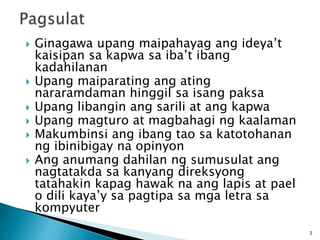  Ginagawa upang maipahayag ang ideya’t
kaisipan sa kapwa sa iba’t ibang
kadahilanan
 Upang maiparating ang ating
nararamdaman hinggil sa isang paksa
 Upang libangin ang sarili at ang kapwa
 Upang magturo at magbahagi ng kaalaman
 Makumbinsi ang ibang tao sa katotohanan
ng ibinibigay na opinyon
 Ang anumang dahilan ng sumusulat ang
nagtatakda sa kanyang direksyong
tatahakin kapag hawak na ang lapis at pael
o dili kaya’y sa pagtipa sa mga letra sa
kompyuter
2
 