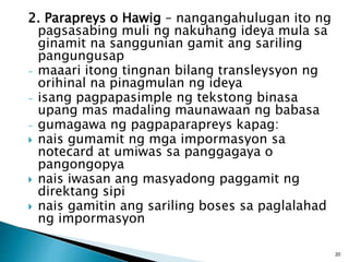 2. Parapreys o Hawig – nangangahulugan ito ng
pagsasabing muli ng nakuhang ideya mula sa
ginamit na sanggunian gamit ang sariling
pangungusap
- maaari itong tingnan bilang transleysyon ng
orihinal na pinagmulan ng ideya
- isang pagpapasimple ng tekstong binasa
upang mas madaling maunawaan ng babasa
- gumagawa ng pagpaparapreys kapag:
 nais gumamit ng mga impormasyon sa
notecard at umiwas sa panggagaya o
pangongopya
 nais iwasan ang masyadong paggamit ng
direktang sipi
 nais gamitin ang sariling boses sa paglalahad
ng impormasyon
20
 