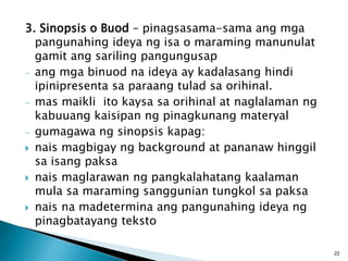 3. Sinopsis o Buod – pinagsasama-sama ang mga
pangunahing ideya ng isa o maraming manunulat
gamit ang sariling pangungusap
- ang mga binuod na ideya ay kadalasang hindi
ipinipresenta sa paraang tulad sa orihinal.
- mas maikli ito kaysa sa orihinal at naglalaman ng
kabuuang kaisipan ng pinagkunang materyal
- gumagawa ng sinopsis kapag:
 nais magbigay ng background at pananaw hinggil
sa isang paksa
 nais maglarawan ng pangkalahatang kaalaman
mula sa maraming sanggunian tungkol sa paksa
 nais na madetermina ang pangunahing ideya ng
pinagbatayang teksto
22
 