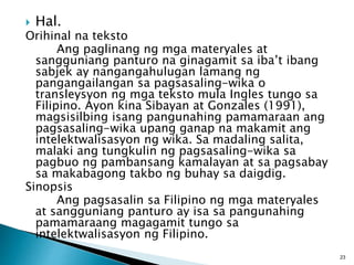  Hal.
Orihinal na teksto
Ang paglinang ng mga materyales at
sangguniang panturo na ginagamit sa iba’t ibang
sabjek ay nangangahulugan lamang ng
pangangailangan sa pagsasaling-wika o
transleysyon ng mga teksto mula Ingles tungo sa
Filipino. Ayon kina Sibayan at Gonzales (1991),
magsisilbing isang pangunahing pamamaraan ang
pagsasaling-wika upang ganap na makamit ang
intelektwalisasyon ng wika. Sa madaling salita,
malaki ang tungkulin ng pagsasaling-wika sa
pagbuo ng pambansang kamalayan at sa pagsabay
sa makabagong takbo ng buhay sa daigdig.
Sinopsis
Ang pagsasalin sa Filipino ng mga materyales
at sangguniang panturo ay isa sa pangunahing
pamamaraang magagamit tungo sa
intelektwalisasyon ng Filipino.
23
 