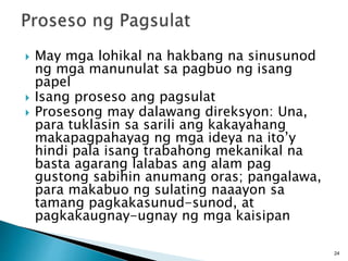  May mga lohikal na hakbang na sinusunod
ng mga manunulat sa pagbuo ng isang
papel
 Isang proseso ang pagsulat
 Prosesong may dalawang direksyon: Una,
para tuklasin sa sarili ang kakayahang
makapagpahayag ng mga ideya na ito’y
hindi pala isang trabahong mekanikal na
basta agarang lalabas ang alam pag
gustong sabihin anumang oras; pangalawa,
para makabuo ng sulating naaayon sa
tamang pagkakasunud-sunod, at
pagkakaugnay-ugnay ng mga kaisipan
24
 