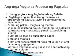 1. Unang yugto - Ang Paghahanda ng Sulatin
a. Paglalagay ng sarili sa isang malinaw na
direksyon ng pagsulat ayon sa sumusunod na
kaparaanan:
 Pumili ng paksa- magtala ng marami
- sa mga nakalistang paksa, pumili ng isa o dalawa
na inaakalang makatawag pansin at posibleng
sulatin
- isulat ito sa taas ng susulating papel
- simulang magtala
- isipin ang kakailanganing haba ng sulatin at ang
panahong gugugulin
- kitiran o mlawakan ang paksa ayon sa tinatayang
sukat ng sulatin
- itala ang dinisyunang paksa
25
 