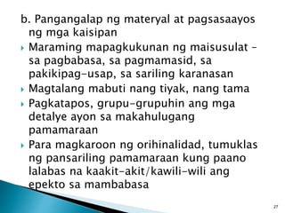 b. Pangangalap ng materyal at pagsasaayos
ng mga kaisipan
 Maraming mapagkukunan ng maisusulat –
sa pagbabasa, sa pagmamasid, sa
pakikipag-usap, sa sariling karanasan
 Magtalang mabuti nang tiyak, nang tama
 Pagkatapos, grupu-grupuhin ang mga
detalye ayon sa makahulugang
pamamaraan
 Para magkaroon ng orihinalidad, tumuklas
ng pansariling pamamaraan kung paano
lalabas na kaakit-akit/kawili-wili ang
epekto sa mambabasa
27
 