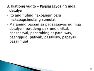 3. Ikatlong yugto – Pagsasaayos ng mga
detalye
 Ito ang huling hakbangin para
makapagsimulang sumulat
 Maraming paraan sa pagsasaayos ng mga
detalye – pwedeng pakronolohikal,
paespesyal, pahambing at pataliwas,
paanggulo, patiyak, pasaklaw, papayak,
pasalimuot
29
 